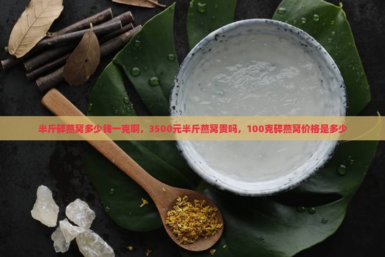 半斤碎燕窝多少钱一克啊，3500元半斤燕窝贵吗，100克碎燕窝价格是多少