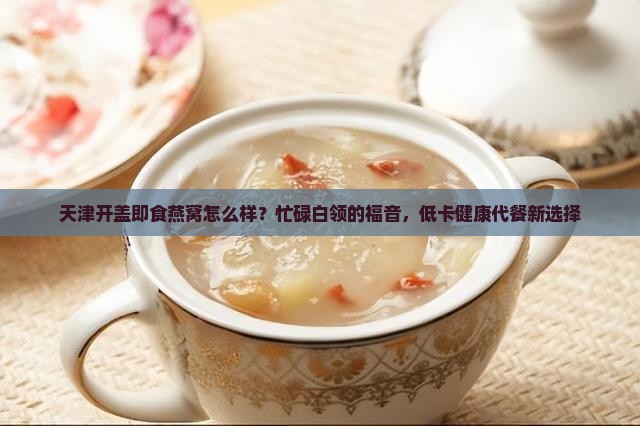 天津开盖即食燕窝怎么样？忙碌白领的福音，低卡健康代餐新选择