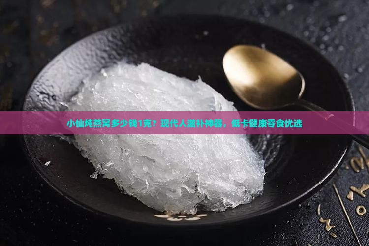 小仙炖燕窝多少钱1克？现代人滋补神器，低卡健康零食优选