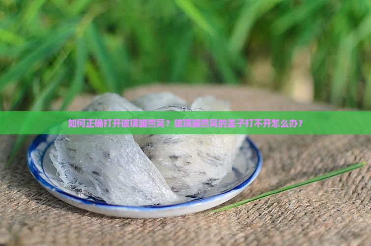 如何正确打开玻璃罐燕窝？玻璃罐燕窝的盖子打不开怎么办？