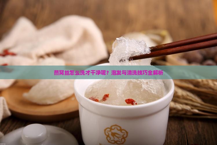 燕窝丝怎么洗才干净呢？泡发与清洗技巧全解析