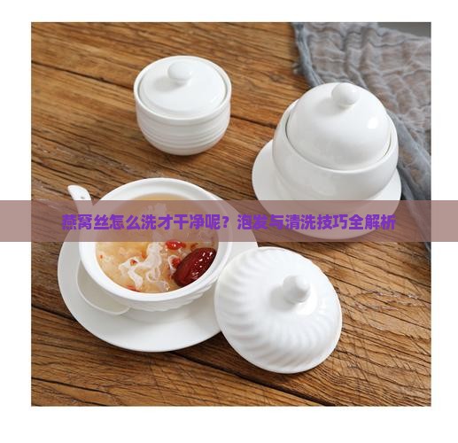 燕窝丝怎么洗才干净呢？泡发与清洗技巧全解析