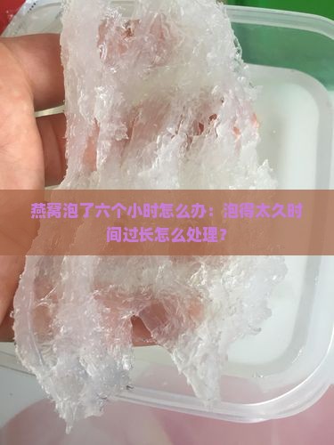 燕窝泡了六个小时怎么办：泡得太久时间过长怎么处理？