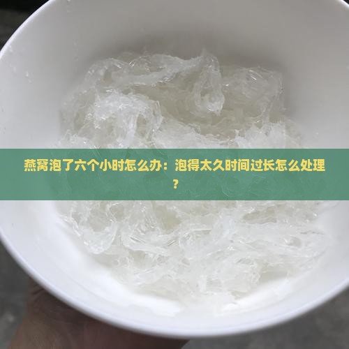 燕窝泡了六个小时怎么办：泡得太久时间过长怎么处理？