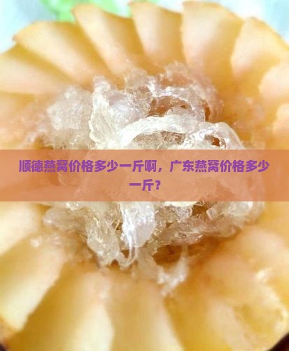 顺德燕窝价格多少一斤啊，广东燕窝价格多少一斤？