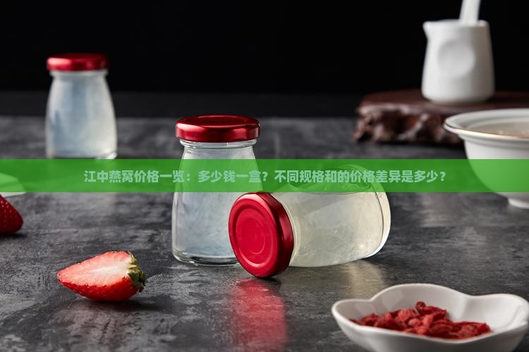 江中燕窝价格一览：多少钱一盒？不同规格和的价格差异是多少？