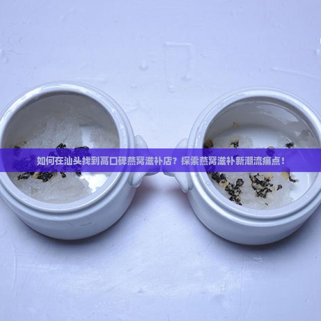 如何在汕头找到高口碑燕窝滋补店？探索燕窝滋补新潮流痛点！