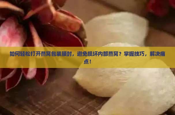 如何轻松打开燕窝包装腰封，避免损坏内部燕窝？掌握技巧，解决痛点！