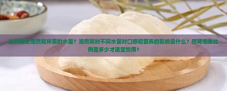 如何确定泡燕窝所需的水量？泡燕窝时不同水量对口感和营养的影响是什么？燕窝泡发比例是多少才适宜饮用？
