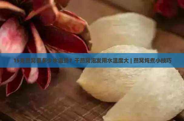 15克燕窝要多少水温烫？干燕窝泡发用水温度大 | 燕窝炖煮小技巧