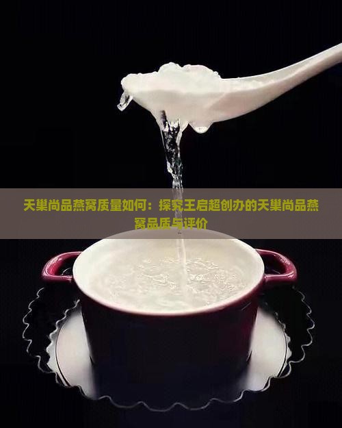 天巢尚品燕窝质量如何：探究王启超创办的天巢尚品燕窝品质与评价