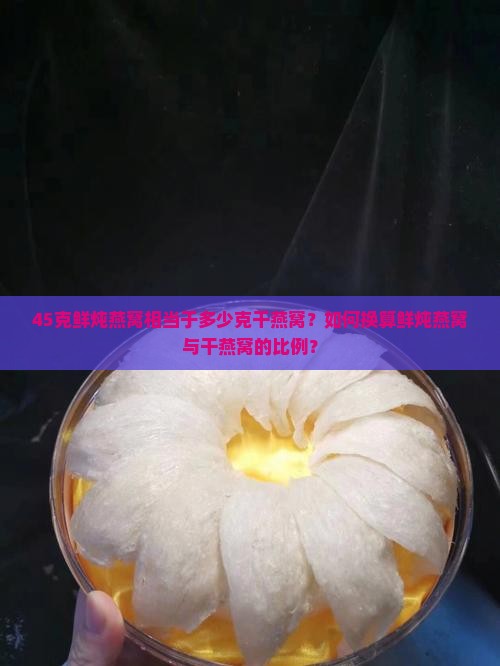 45克鲜炖燕窝相当于多少克干燕窝？如何换算鲜炖燕窝与干燕窝的比例？