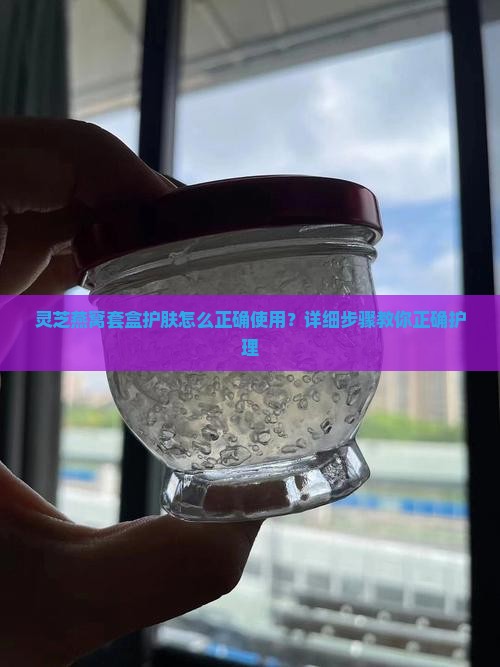 灵芝燕窝套盒护肤怎么正确使用？详细步骤教你正确护理