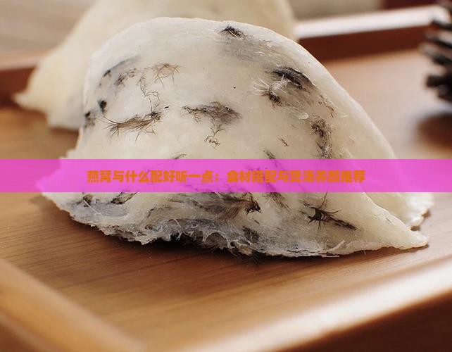 燕窝与什么配好听一点：食材搭配与煲汤养颜推荐