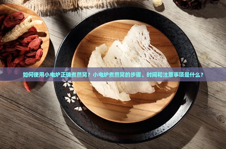 如何使用小电炉正确煮燕窝？小电炉煮燕窝的步骤、时间和注意事项是什么？