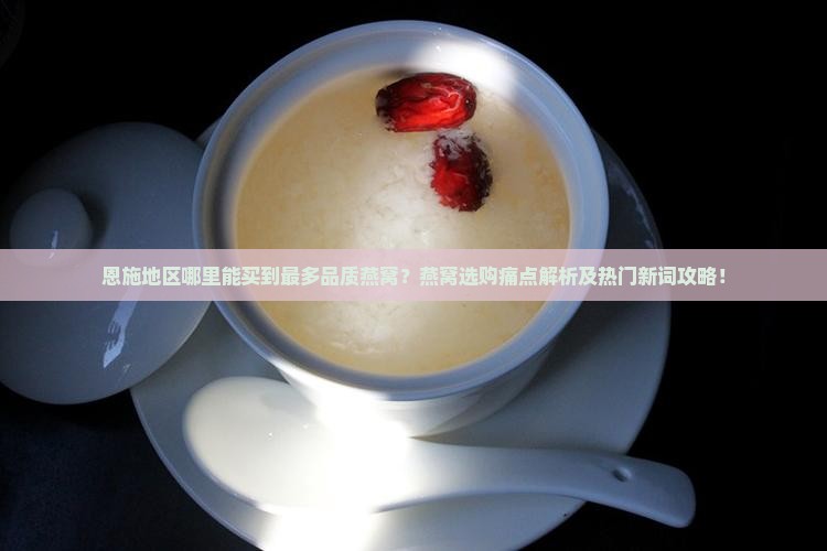 恩施地区哪里能买到最多品质燕窝？燕窝选购痛点解析及热门新词攻略！