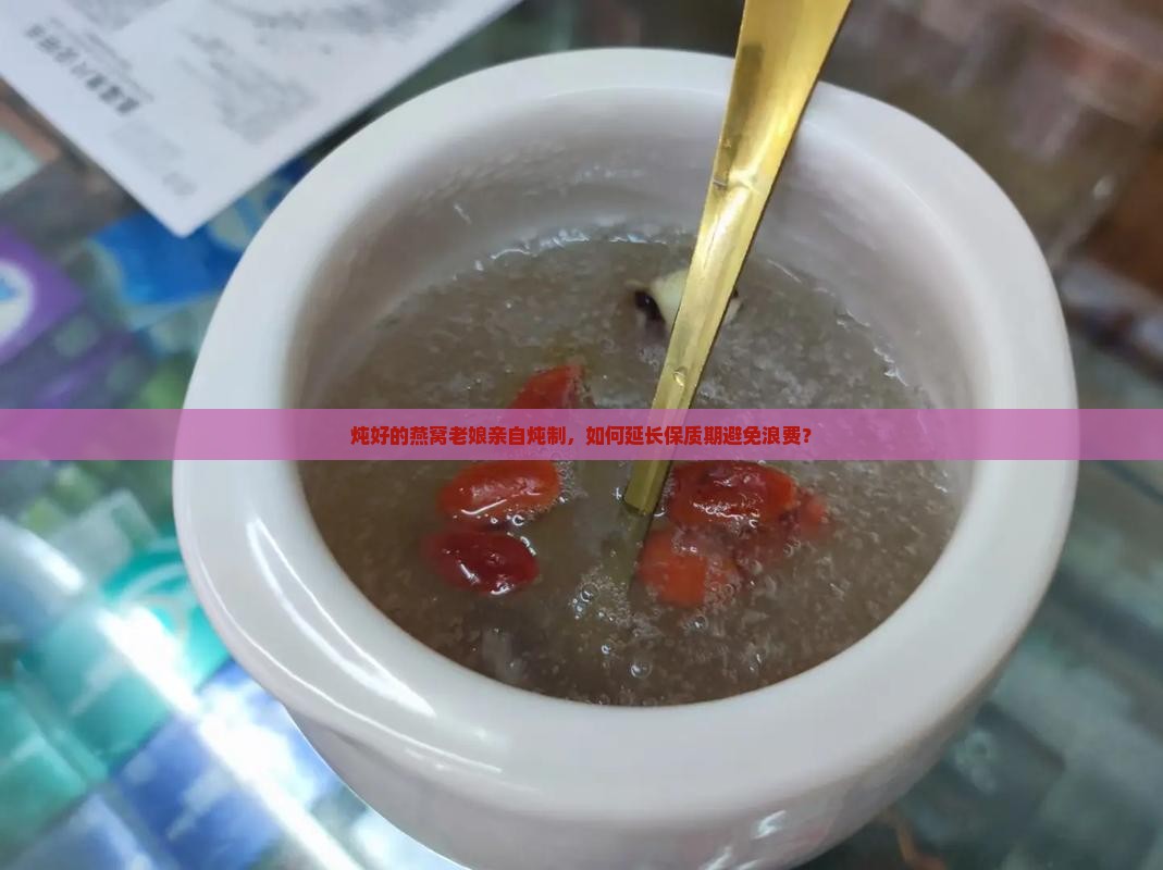 炖好的燕窝老娘亲自炖制，如何延长保质期避免浪费？
