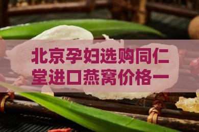 北京孕妇选购同仁堂进口燕窝价格一览