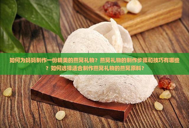 如何为妈妈制作一份精美的燕窝礼物？燕窝礼物的制作步骤和技巧有哪些？如何选择适合制作燕窝礼物的燕窝原料？
