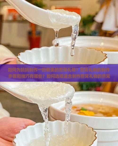 如何为妈妈制作一份精美的燕窝礼物？燕窝礼物的制作步骤和技巧有哪些？如何选择适合制作燕窝礼物的燕窝原料？