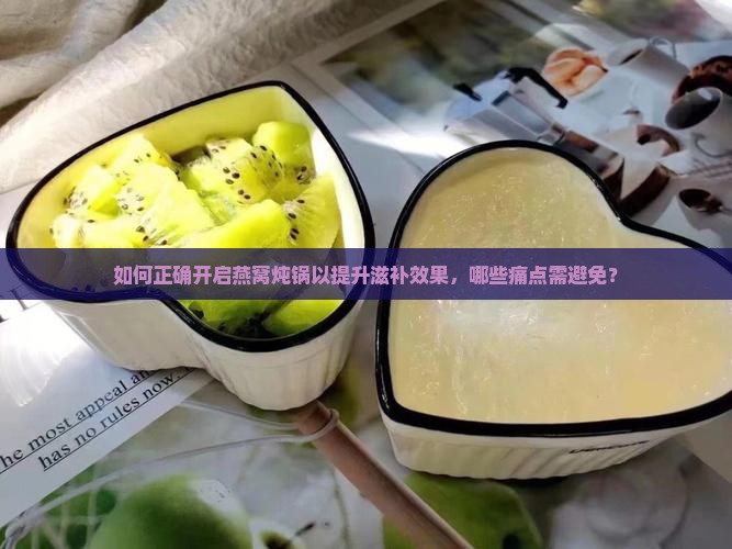 如何正确开启燕窝炖锅以提升滋补效果，哪些痛点需避免？