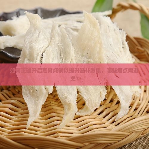 如何正确开启燕窝炖锅以提升滋补效果，哪些痛点需避免？