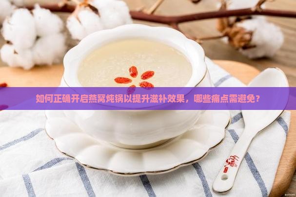 如何正确开启燕窝炖锅以提升滋补效果，哪些痛点需避免？