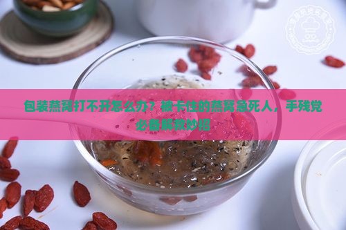 包装燕窝打不开怎么办？被卡住的燕窝急死人，手残党必备解救妙招