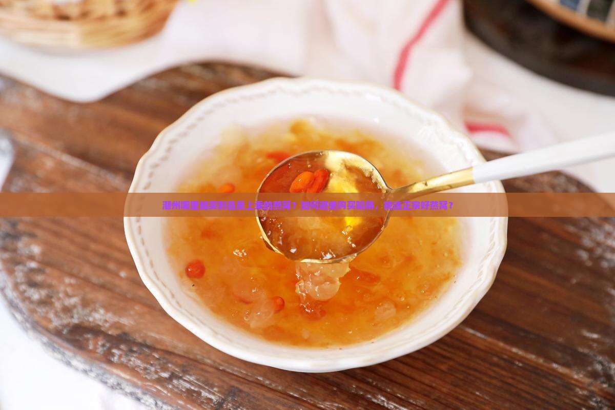 潮州哪里能买到品质上乘的燕窝？如何避免购买陷阱，挑选正宗好燕窝？