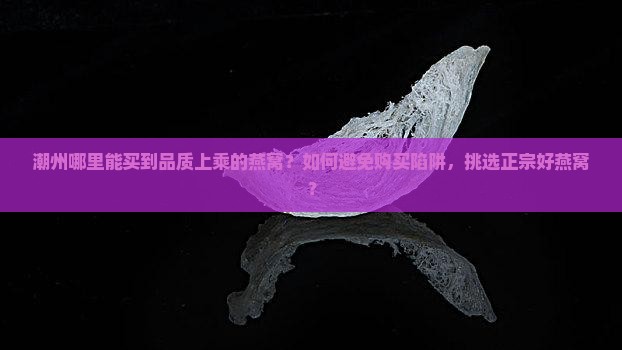 潮州哪里能买到品质上乘的燕窝？如何避免购买陷阱，挑选正宗好燕窝？