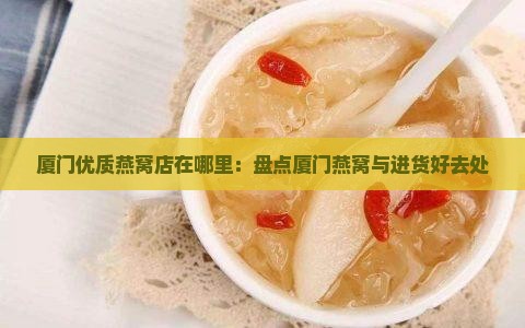 厦门优质燕窝店在哪里：盘点厦门燕窝与进货好去处