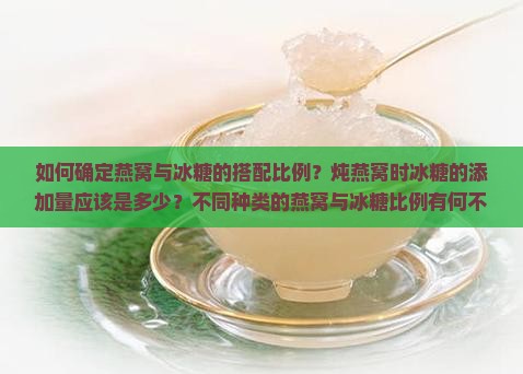 如何确定燕窝与冰糖的搭配比例？炖燕窝时冰糖的添加量应该是多少？不同种类的燕窝与冰糖比例有何不同？
