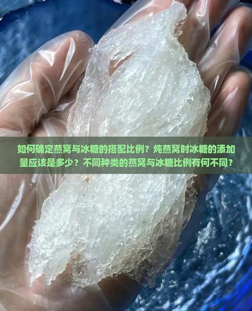 如何确定燕窝与冰糖的搭配比例？炖燕窝时冰糖的添加量应该是多少？不同种类的燕窝与冰糖比例有何不同？