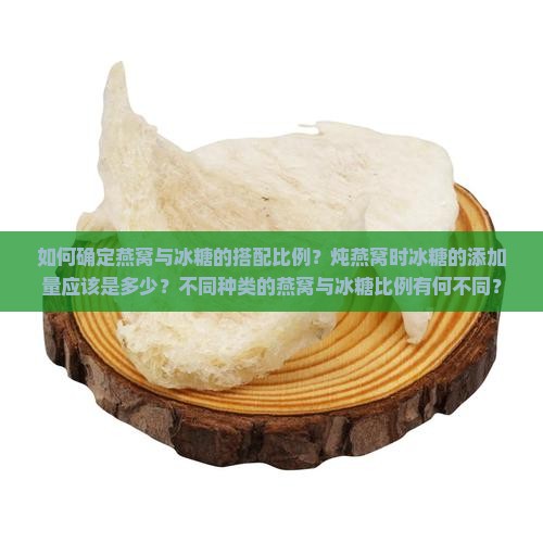 如何确定燕窝与冰糖的搭配比例？炖燕窝时冰糖的添加量应该是多少？不同种类的燕窝与冰糖比例有何不同？