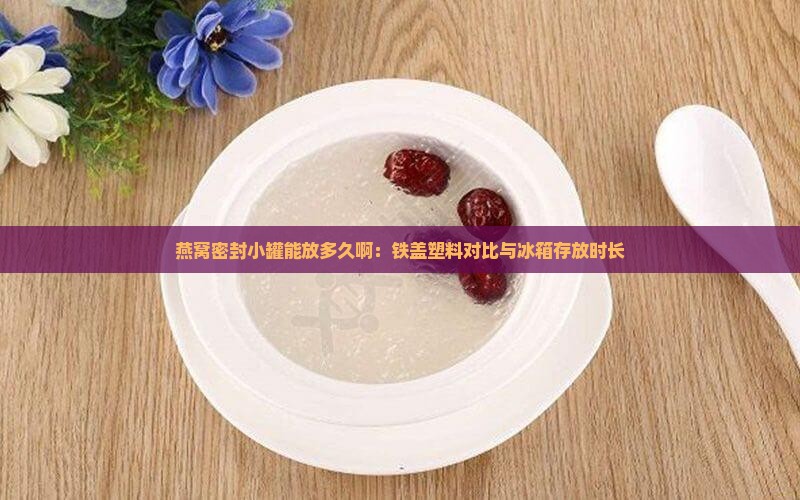 燕窝密封小罐能放多久啊：铁盖塑料对比与冰箱存放时长