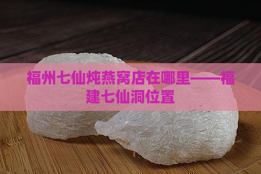 福州七仙炖燕窝店在哪里——福建七仙洞位置