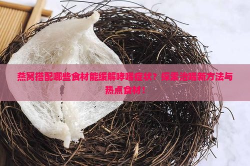 燕窝搭配哪些食材能缓解哮喘症状？探索治喘新方法与热点食材！