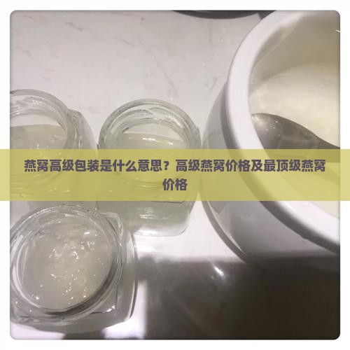 燕窝高级包装是什么意思？高级燕窝价格及最顶级燕窝价格