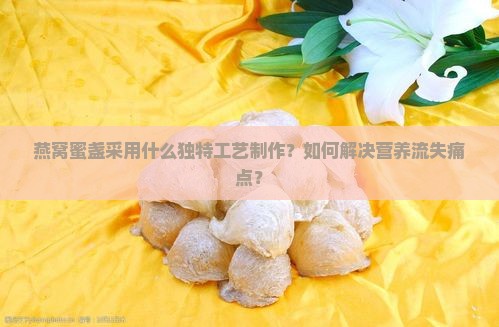 燕窝蜜盏采用什么独特工艺制作？如何解决营养流失痛点？