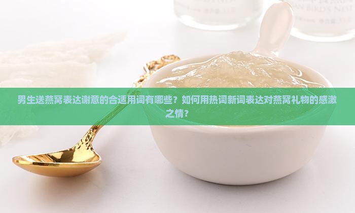 男生送燕窝表达谢意的合适用词有哪些？如何用热词新词表达对燕窝礼物的感激之情？