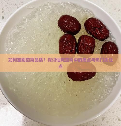如何鉴别燕窝品质？探讨仙炖燕窝中的痛点与热门关注点