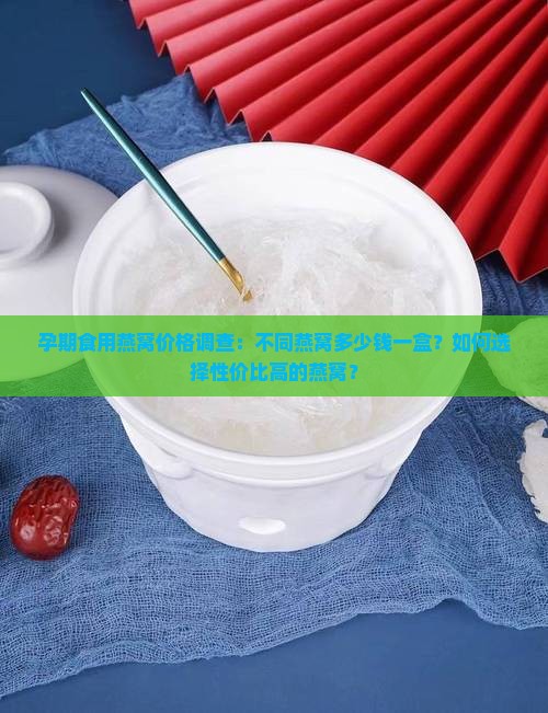孕期食用燕窝价格调查：不同燕窝多少钱一盒？如何选择性价比高的燕窝？