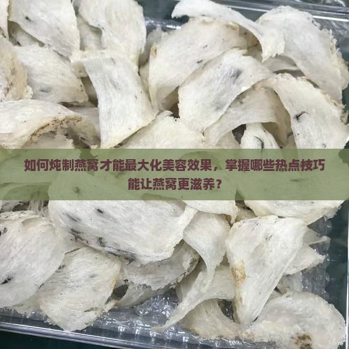 如何炖制燕窝才能最大化美容效果，掌握哪些热点技巧能让燕窝更滋养？