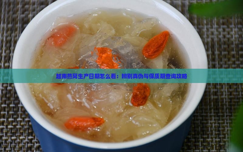 越南燕窝生产日期怎么看：辨别真伪与保质期查询攻略