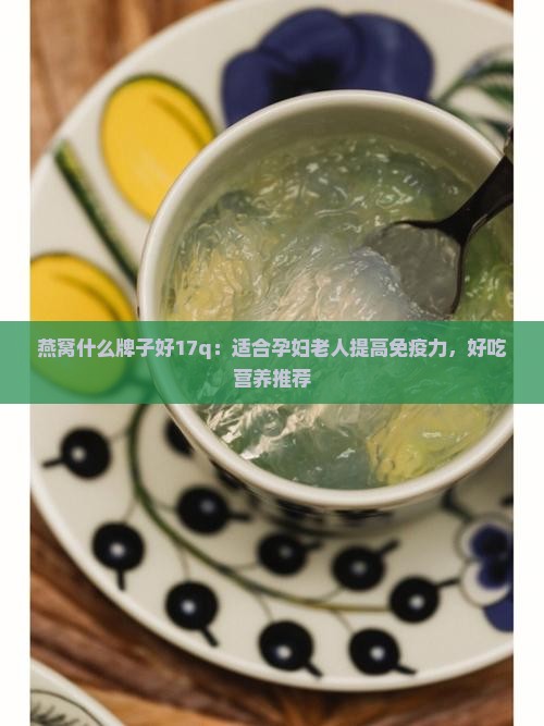 燕窝什么牌子好17q：适合孕妇老人提高免疫力，好吃营养推荐