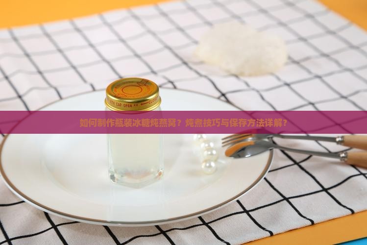 如何制作瓶装冰糖炖燕窝？炖煮技巧与保存方法详解？