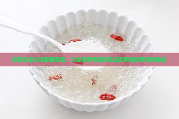 燕窝礼盒大连哪里有卖，大连燕窝专卖店及正品即食燕窝销售地址