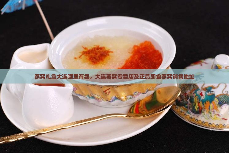 燕窝礼盒大连哪里有卖，大连燕窝专卖店及正品即食燕窝销售地址