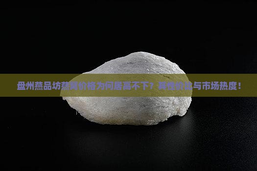 盘州燕品坊燕窝价格为何居高不下？其性价比与市场热度！