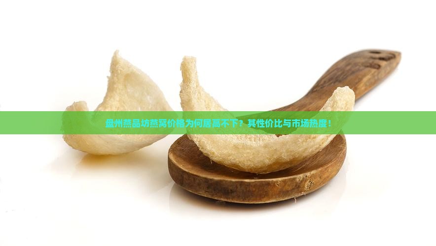 盘州燕品坊燕窝价格为何居高不下？其性价比与市场热度！